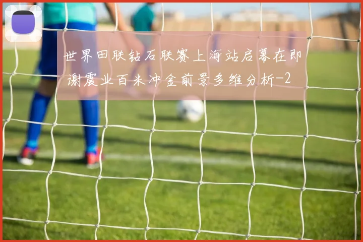 世界田联钻石联赛上海站启幕在即 谢震业百米冲金前景多维分析