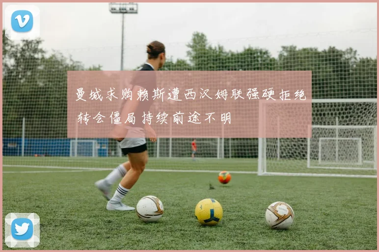 曼城求购赖斯遭西汉姆联强硬拒绝 转会僵局持续前途不明