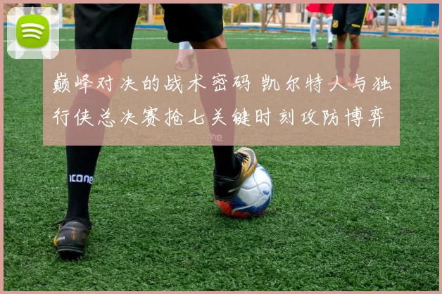 巅峰对决的战术密码 凯尔特人与独行侠总决赛抢七关键时刻攻防博弈全解析