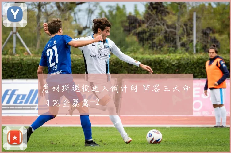 詹姆斯退役进入倒计时 阵容三大命门完全暴露