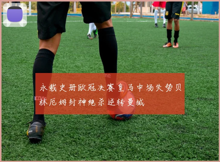 永载史册欧冠决赛皇马中场失势贝林厄姆封神绝杀逆转曼城