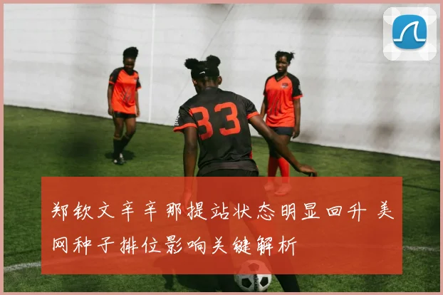 郑钦文辛辛那提站状态明显回升 美网种子排位影响关键解析