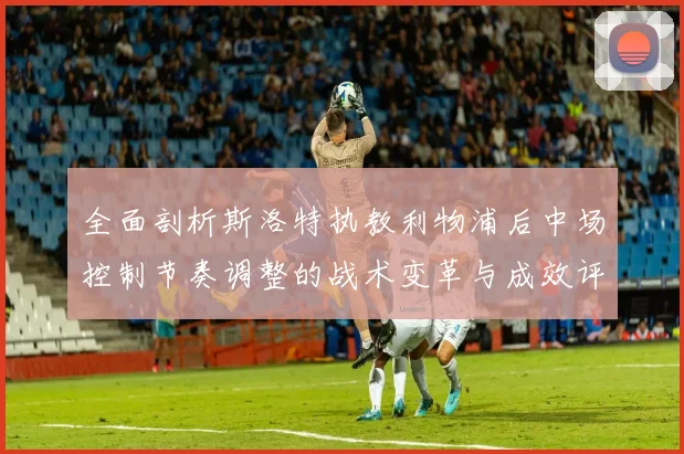 全面剖析斯洛特执教利物浦后中场控制节奏调整的战术变革与成效评估