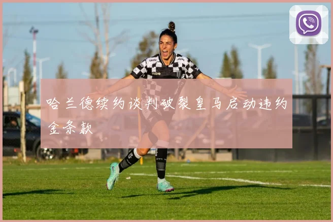 哈兰德续约谈判破裂皇马启动违约金条款