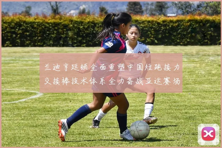 兰迪亨廷顿全面重塑中国短跑接力交接棒技术体系全力备战亚运赛场