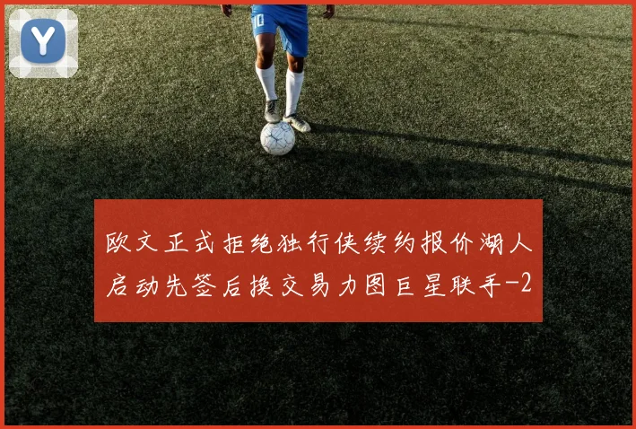 欧文正式拒绝独行侠续约报价湖人启动先签后换交易力图巨星联手