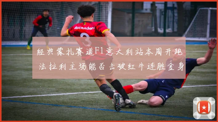 经典蒙扎赛道F1意大利站本周开跑 法拉利主场能否击破红牛连胜金身