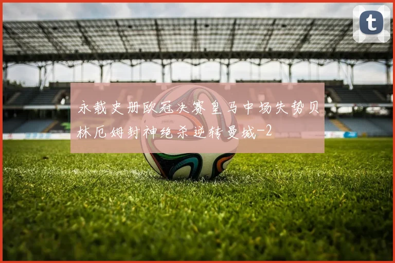永载史册欧冠决赛皇马中场失势贝林厄姆封神绝杀逆转曼城