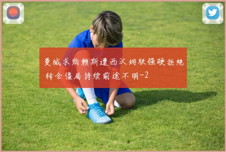 曼城求购赖斯遭西汉姆联强硬拒绝 转会僵局持续前途不明