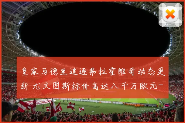皇家马德里追逐弗拉霍维奇动态更新 尤文图斯标价高达八千万欧元