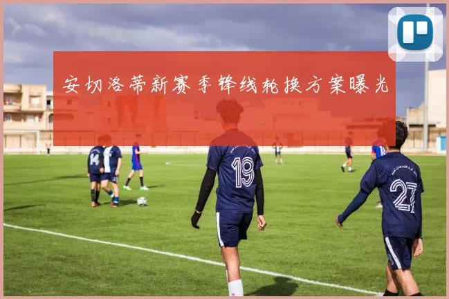 安切洛蒂新赛季锋线轮换方案曝光
