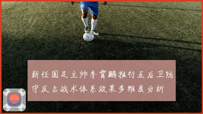 新任国足主帅李霄鹏推行五后卫防守反击战术体系效果多维度分析